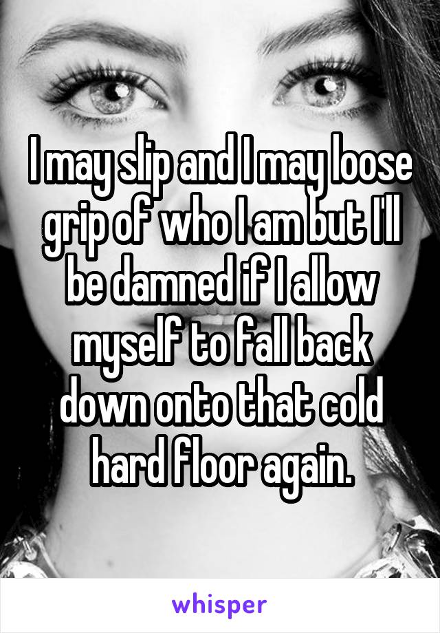 I may slip and I may loose grip of who I am but I'll be damned if I allow myself to fall back down onto that cold hard floor again.