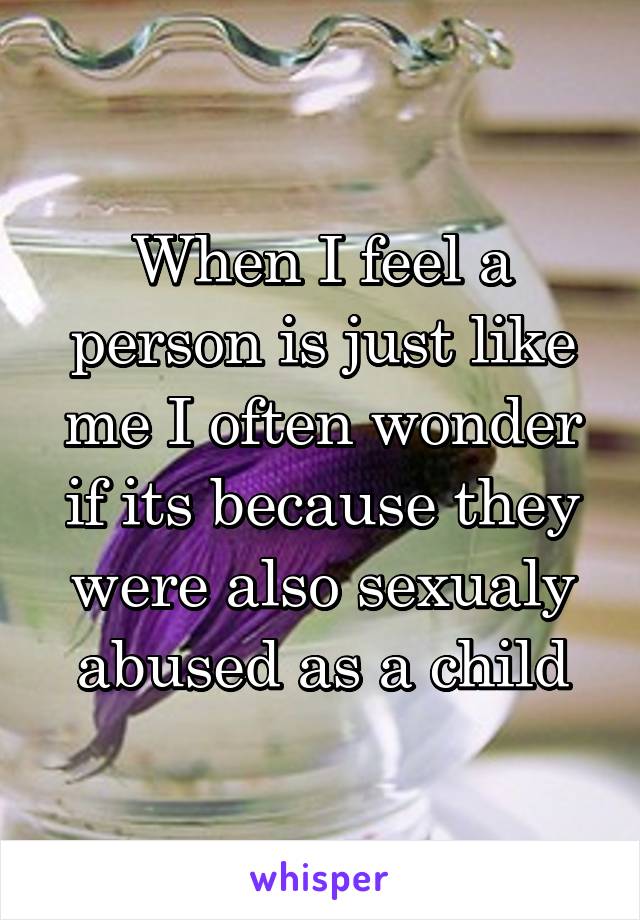 When I feel a person is just like me I often wonder if its because they were also sexualy abused as a child