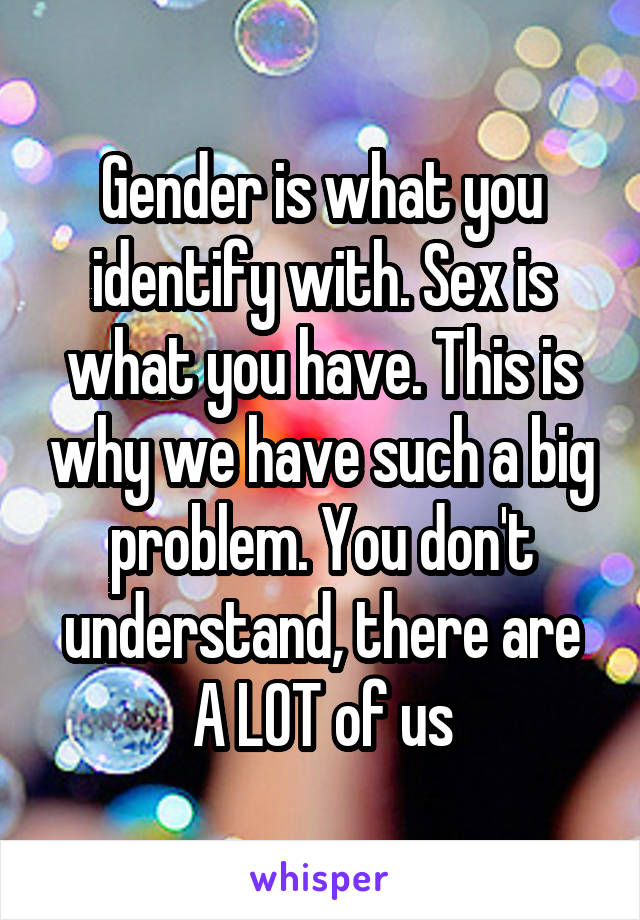 Gender is what you identify with. Sex is what you have. This is why we have such a big problem. You don't understand, there are A LOT of us