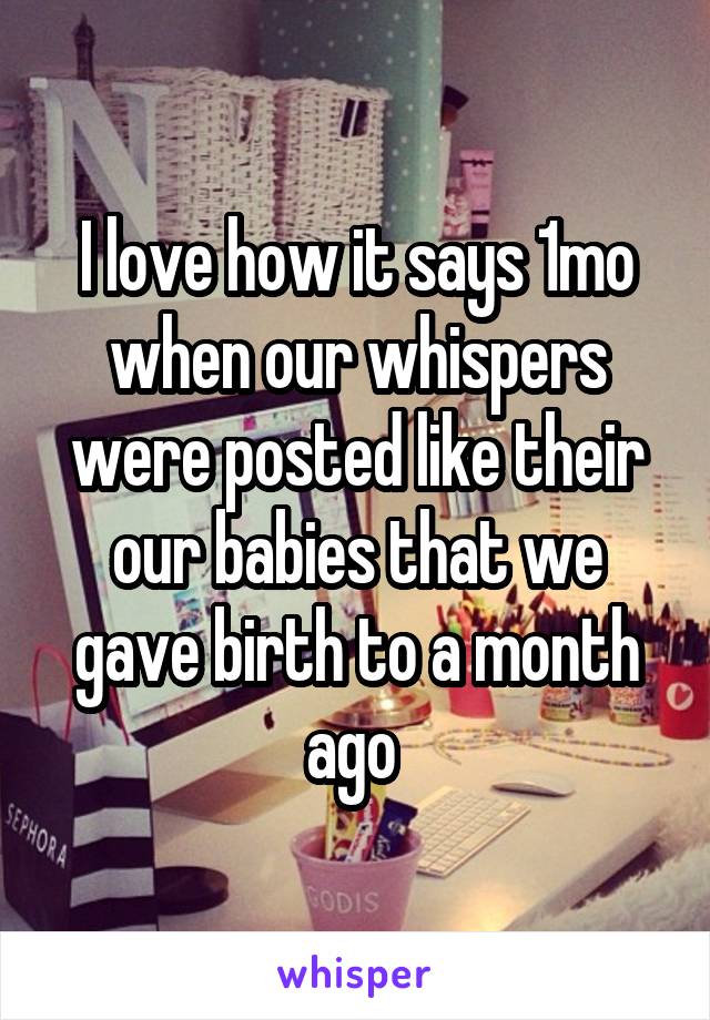 I love how it says 1mo when our whispers were posted like their our babies that we gave birth to a month ago 