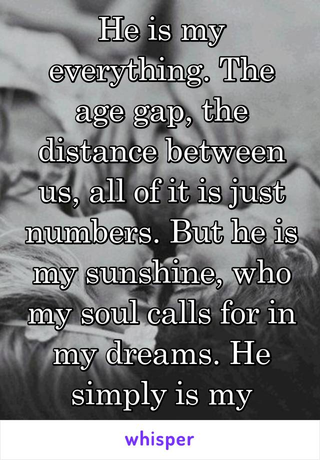 He is my everything. The age gap, the distance between us, all of it is just numbers. But he is my sunshine, who my soul calls for in my dreams. He simply is my everything.