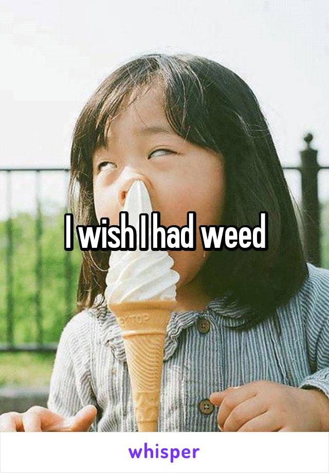 I wish I had weed