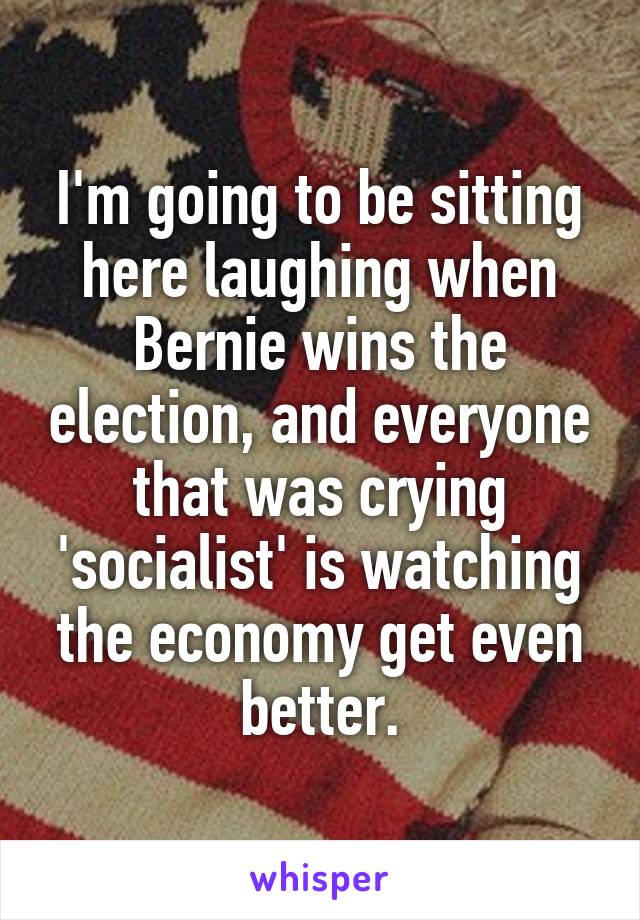 I'm going to be sitting here laughing when Bernie wins the election, and everyone that was crying 'socialist' is watching the economy get even better.