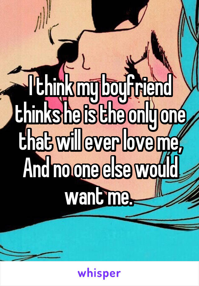 I think my boyfriend thinks he is the only one that will ever love me,
And no one else would want me. 