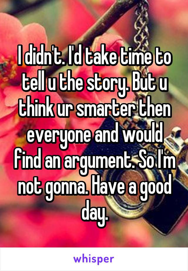 I didn't. I'd take time to tell u the story. But u think ur smarter then everyone and would find an argument. So I'm not gonna. Have a good day.