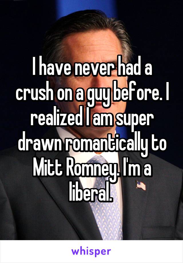 I have never had a crush on a guy before. I realized I am super drawn romantically to Mitt Romney. I'm a liberal. 