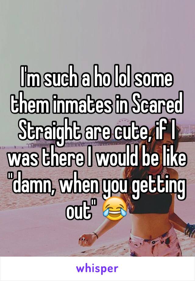 I'm such a ho lol some them inmates in Scared Straight are cute, if I was there I would be like "damn, when you getting out" 😂