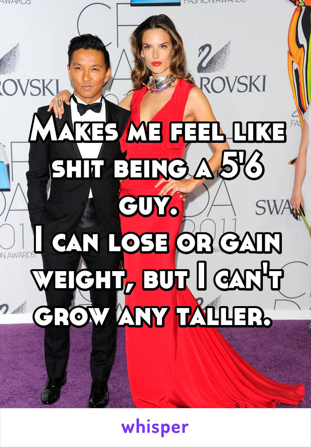 Makes me feel like shit being a 5'6 guy.  
I can lose or gain weight, but I can't grow any taller. 