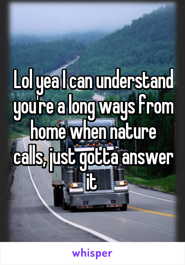 Lol yea I can understand you're a long ways from home when nature calls, just gotta answer it 