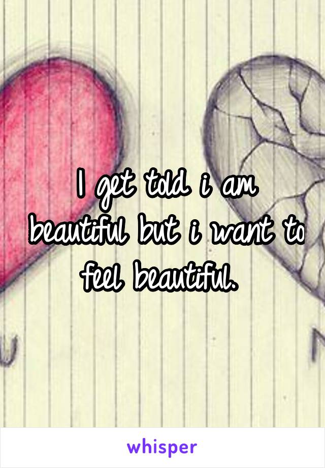 I get told i am beautiful but i want to feel beautiful. 