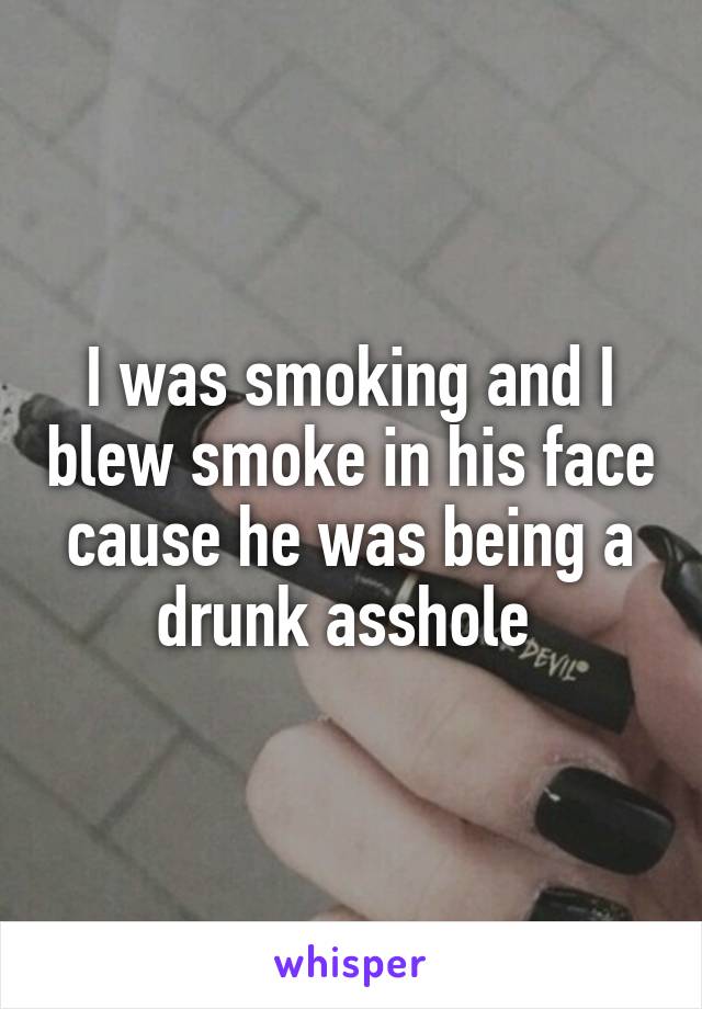 I was smoking and I blew smoke in his face cause he was being a drunk asshole 