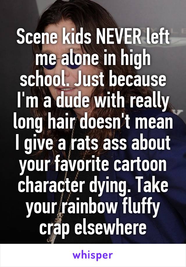 Scene kids NEVER left me alone in high school. Just because I'm a dude with really long hair doesn't mean I give a rats ass about your favorite cartoon character dying. Take your rainbow fluffy crap elsewhere