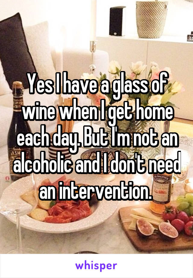 Yes I have a glass of wine when I get home each day. But I'm not an alcoholic and I don't need an intervention. 