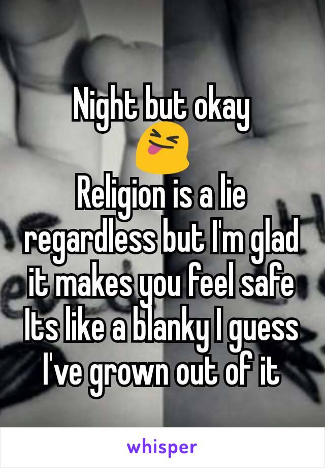 Night but okay
😝
Religion is a lie regardless but I'm glad it makes you feel safe
Its like a blanky I guess
I've grown out of it