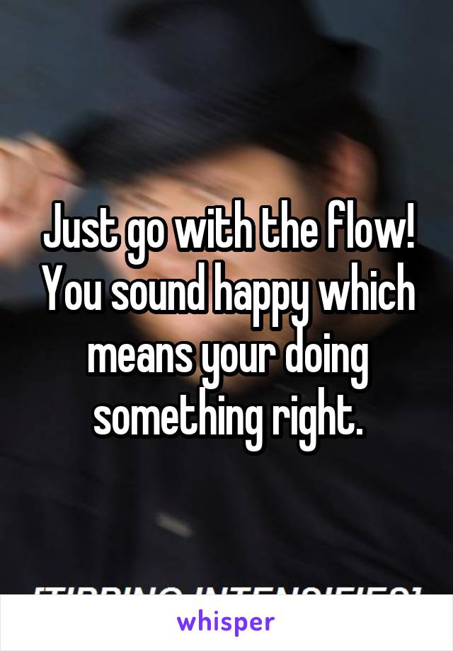 Just go with the flow! You sound happy which means your doing something right.