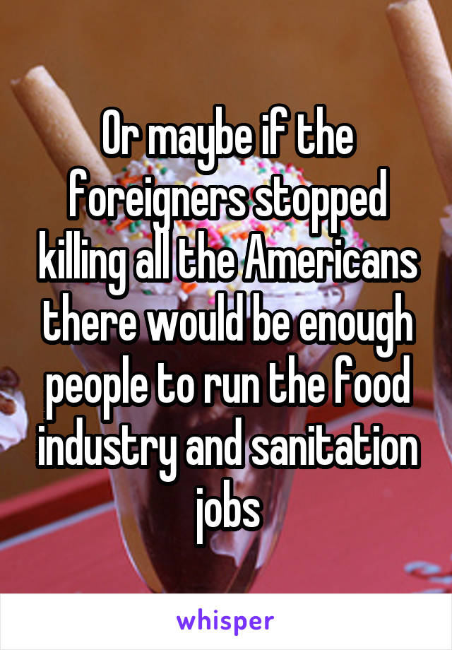 Or maybe if the foreigners stopped killing all the Americans there would be enough people to run the food industry and sanitation jobs