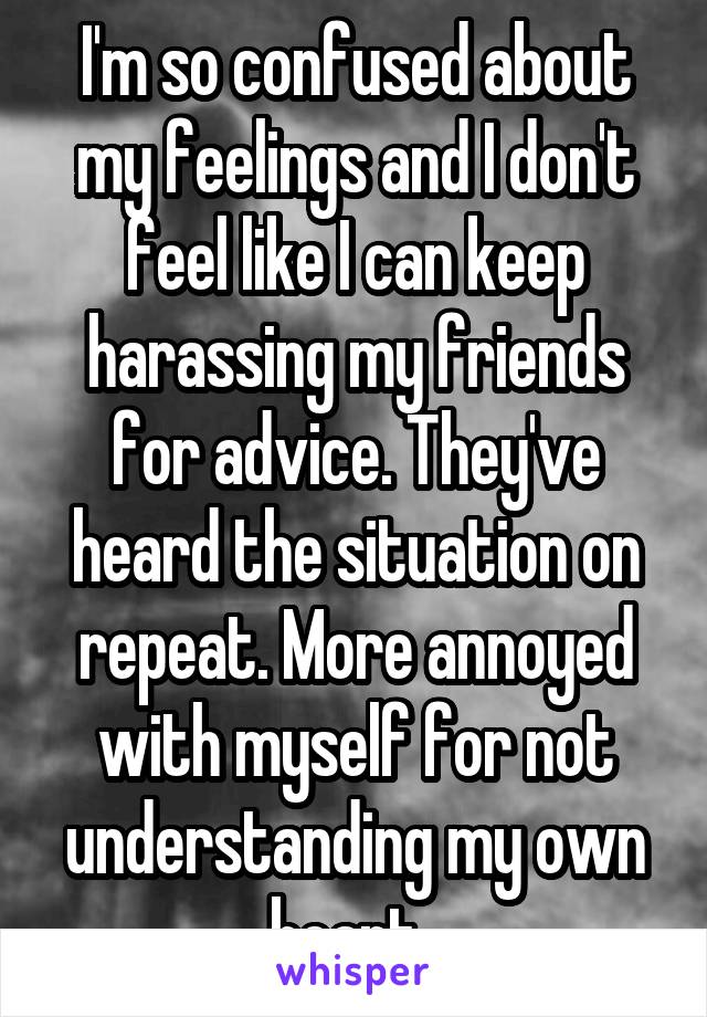 I'm so confused about my feelings and I don't feel like I can keep harassing my friends for advice. They've heard the situation on repeat. More annoyed with myself for not understanding my own heart. 