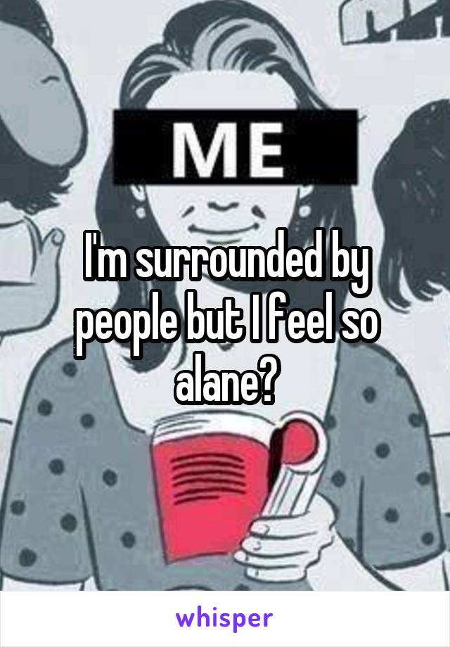 I'm surrounded by people but I feel so alane😒