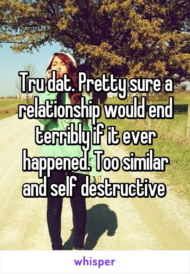 Tru dat. Pretty sure a relationship would end terribly if it ever happened. Too similar and self destructive 