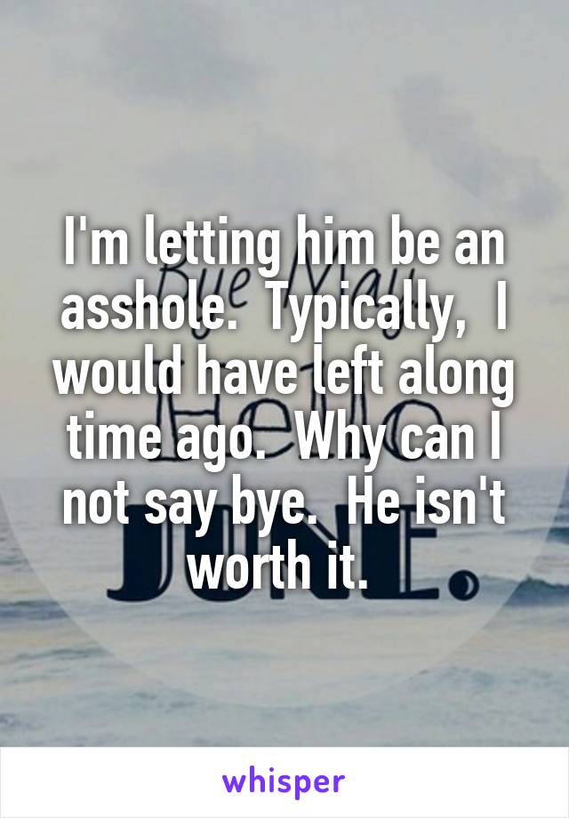 I'm letting him be an asshole.  Typically,  I would have left along time ago.  Why can I not say bye.  He isn't worth it. 