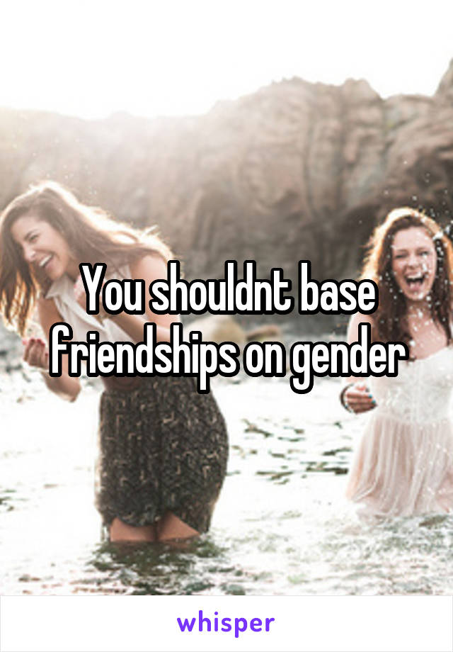 You shouldnt base friendships on gender