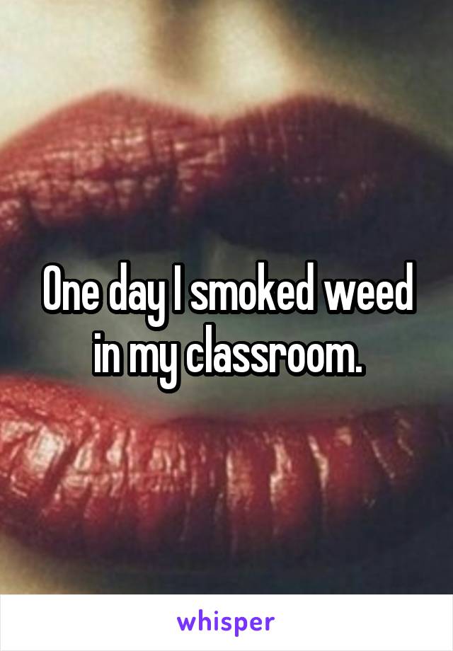 One day I smoked weed in my classroom.