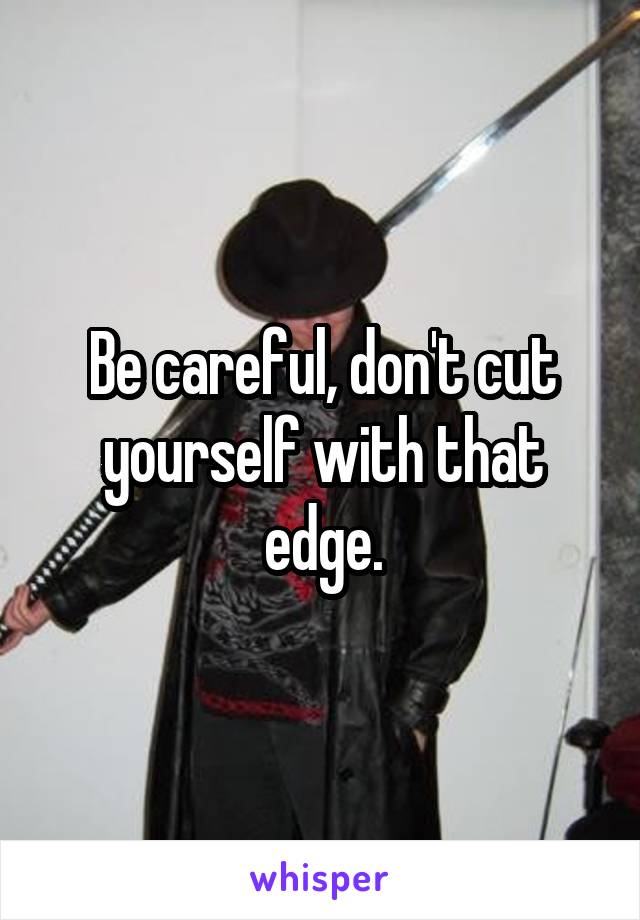 Be careful, don't cut yourself with that edge.