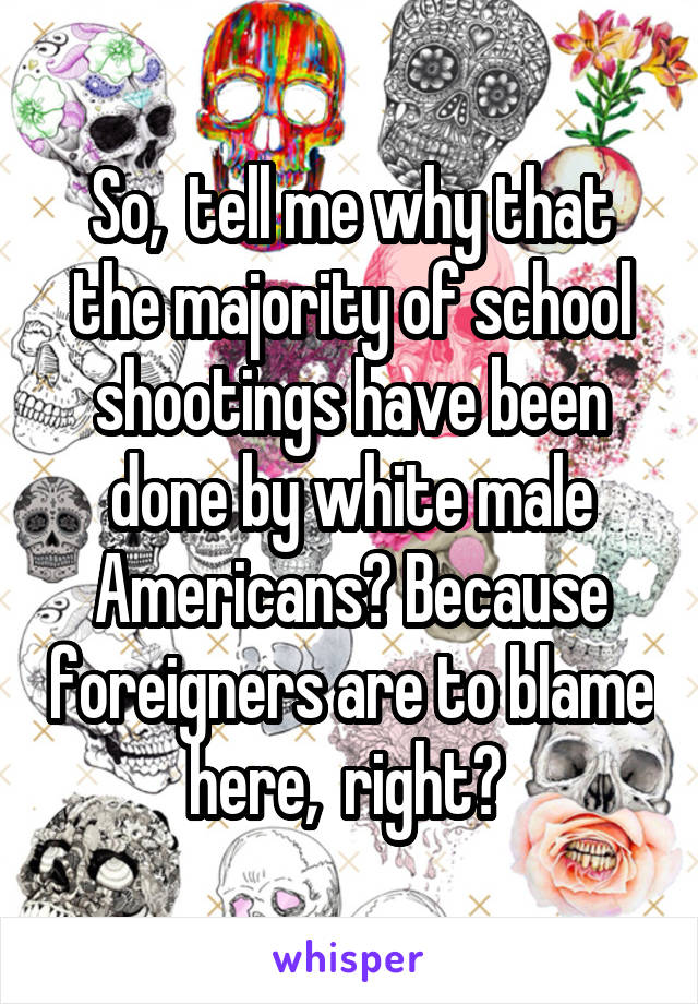 So,  tell me why that the majority of school shootings have been done by white male Americans? Because foreigners are to blame here,  right? 