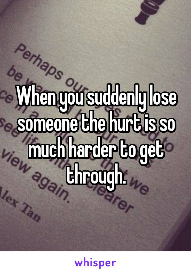 When you suddenly lose someone the hurt is so much harder to get through.