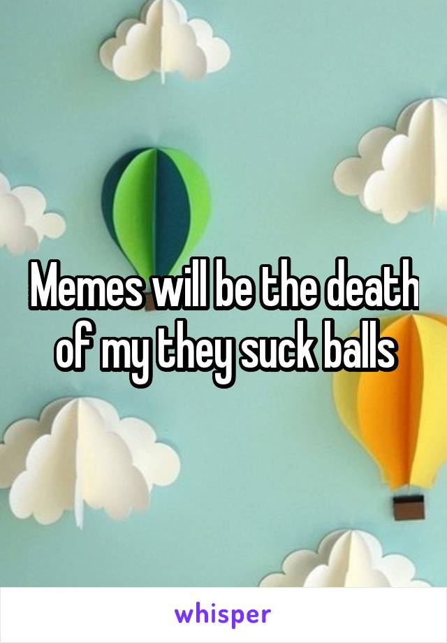 Memes will be the death of my they suck balls