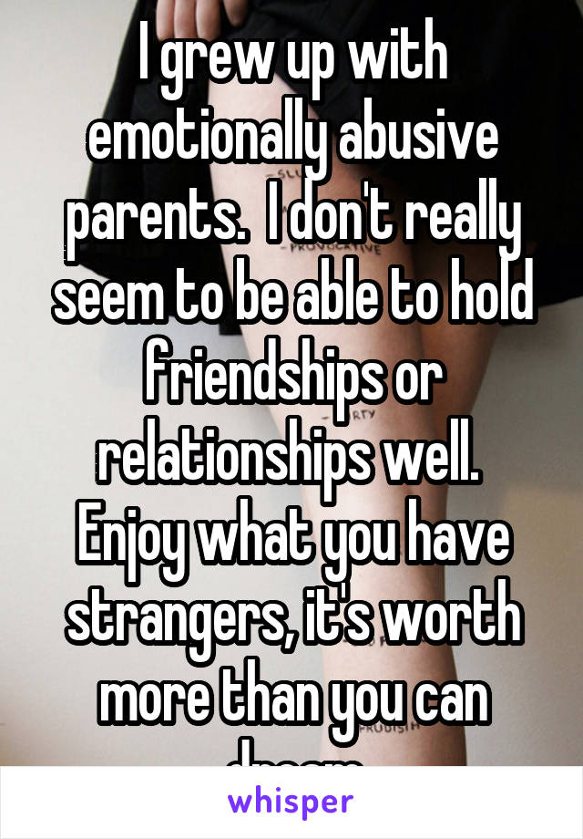 I grew up with emotionally abusive parents.  I don't really seem to be able to hold friendships or relationships well.  Enjoy what you have strangers, it's worth more than you can dream