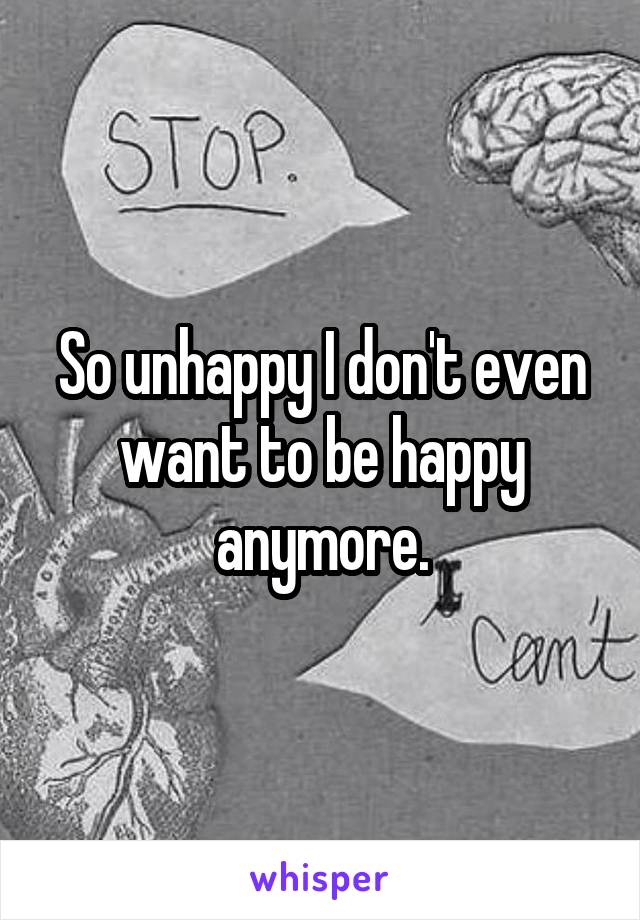 So unhappy I don't even want to be happy anymore.