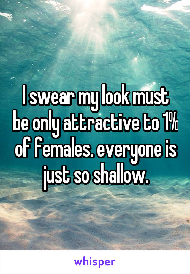 I swear my look must be only attractive to 1% of females. everyone is just so shallow.