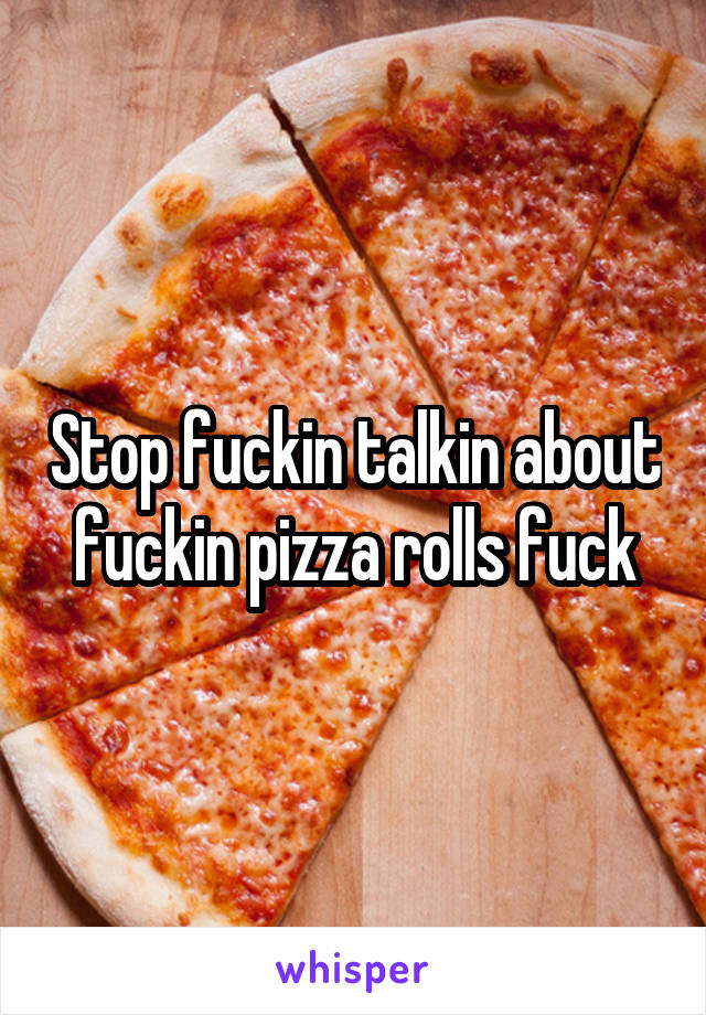 Stop fuckin talkin about fuckin pizza rolls fuck