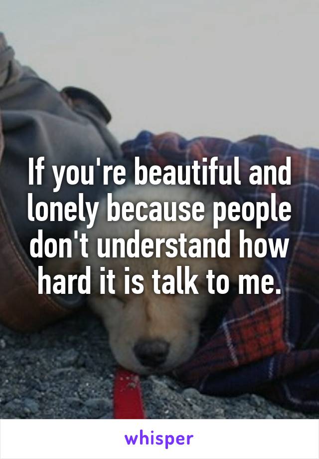 If you're beautiful and lonely because people don't understand how hard it is talk to me.