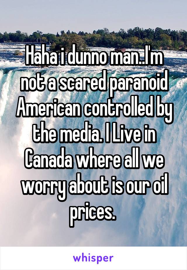 Haha i dunno man..I'm not a scared paranoid American controlled by the media. I Live in Canada where all we worry about is our oil prices. 