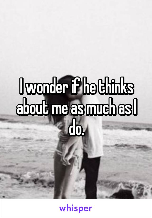 I wonder if he thinks about me as much as I do.