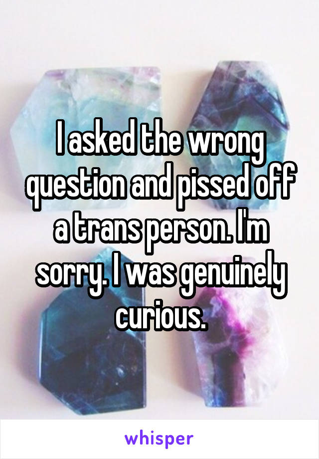 I asked the wrong question and pissed off a trans person. I'm sorry. I was genuinely curious.