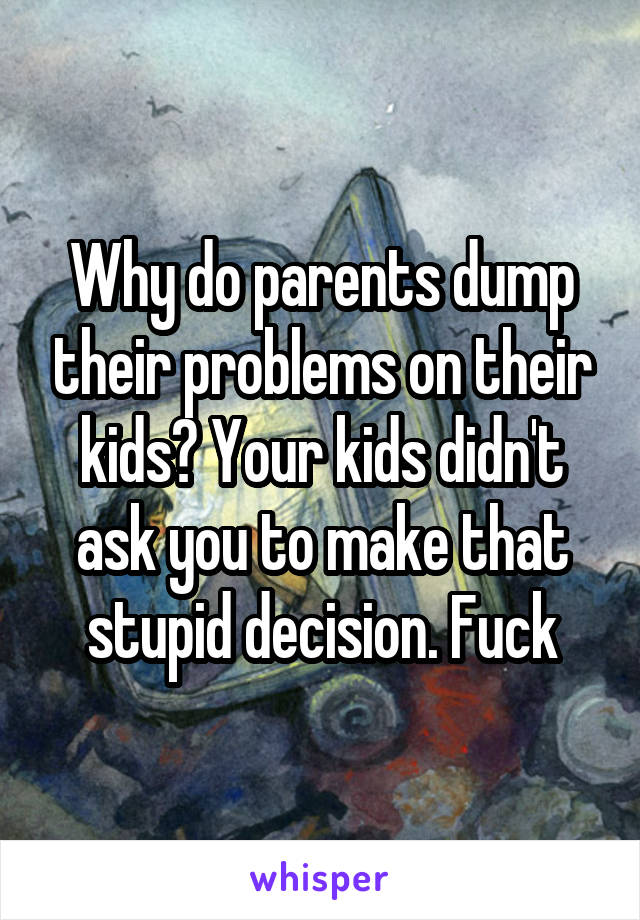 Why do parents dump their problems on their kids? Your kids didn't ask you to make that stupid decision. Fuck