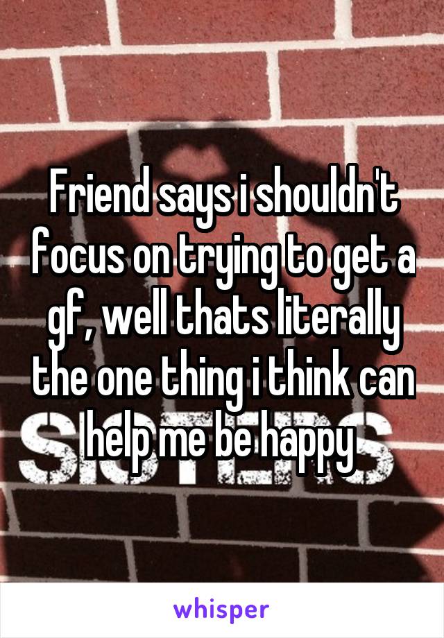 Friend says i shouldn't focus on trying to get a gf, well thats literally the one thing i think can help me be happy 