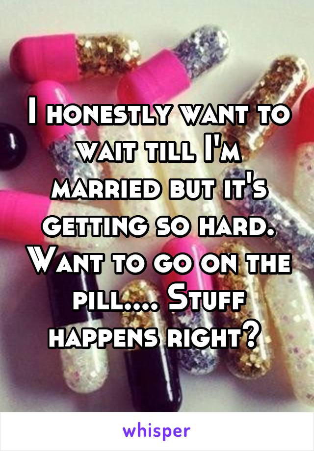 I honestly want to wait till I'm married but it's getting so hard. Want to go on the pill.... Stuff happens right? 