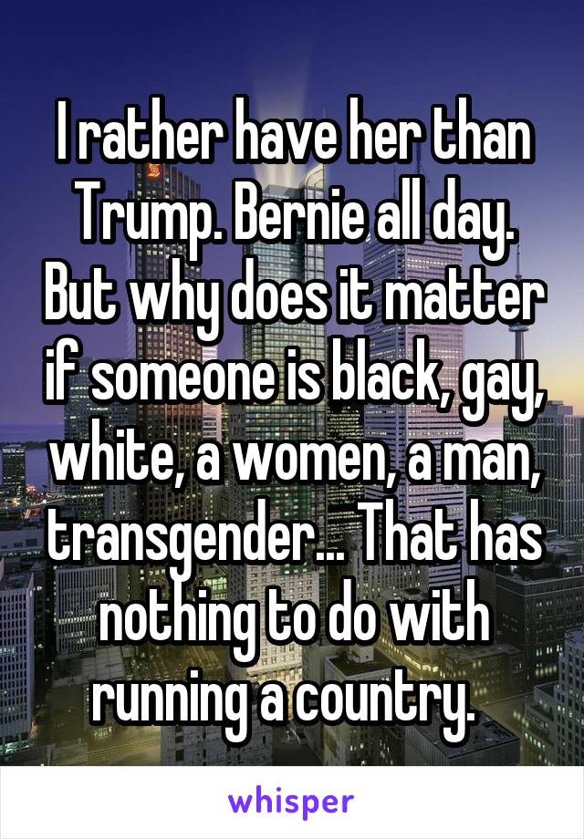 I rather have her than Trump. Bernie all day. But why does it matter if someone is black, gay, white, a women, a man, transgender... That has nothing to do with running a country.  