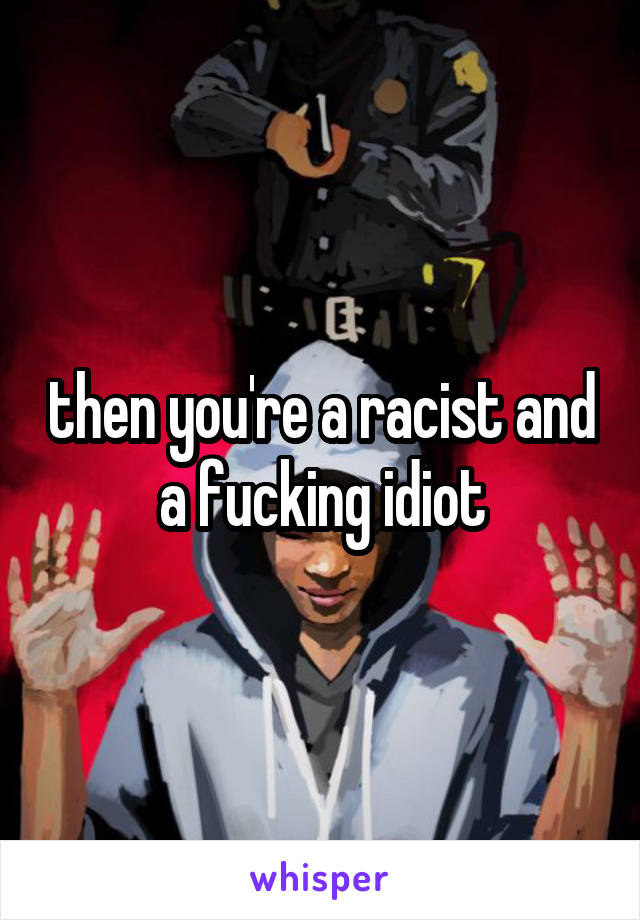 then you're a racist and a fucking idiot