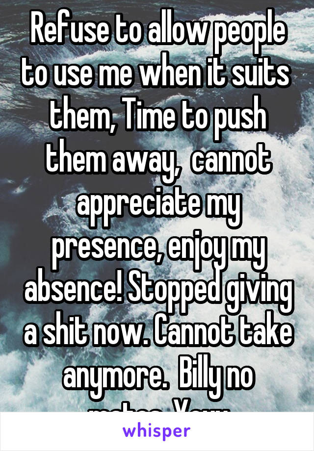 Refuse to allow people to use me when it suits  them, Time to push them away,  cannot appreciate my presence, enjoy my absence! Stopped giving a shit now. Cannot take anymore.  Billy no mates. Yeyy