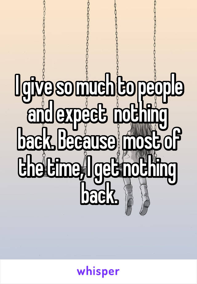 I give so much to people and expect  nothing  back. Because  most of the time, I get nothing  back.