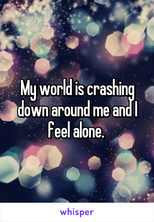 My world is crashing down around me and I feel alone. 