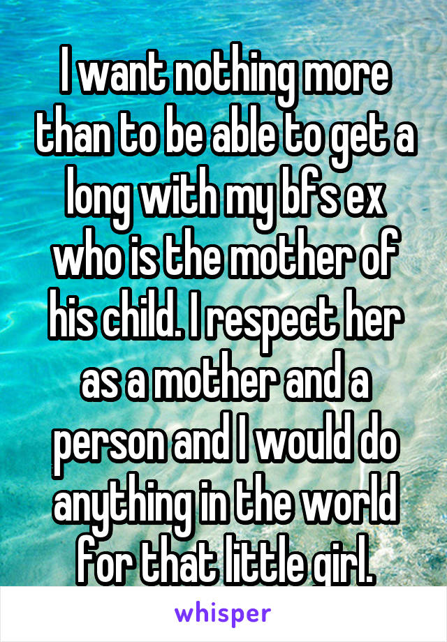 I want nothing more than to be able to get a long with my bfs ex who is the mother of his child. I respect her as a mother and a person and I would do anything in the world for that little girl.