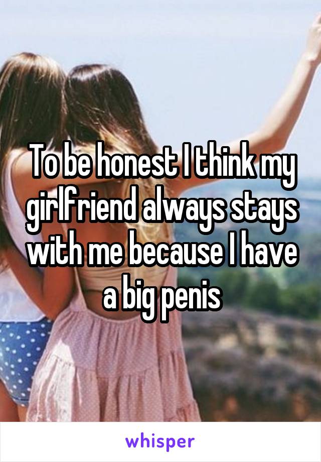 To be honest I think my girlfriend always stays with me because I have a big penis