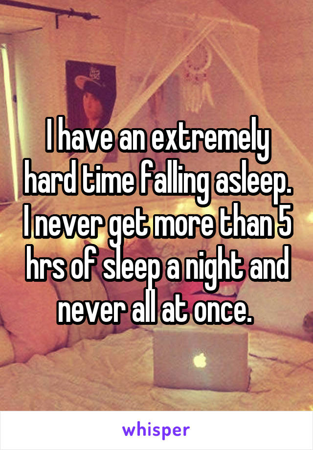 I have an extremely hard time falling asleep. I never get more than 5 hrs of sleep a night and never all at once. 