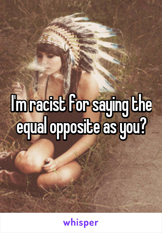 I'm racist for saying the equal opposite as you?